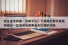 包含金市前瞻：不破不立！下周两大事件来袭突破这一区域将引爆黄金大行情的词条