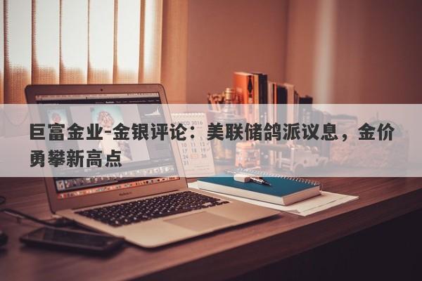 巨富金业-金银评论：美联储鸽派议息，金价勇攀新高点