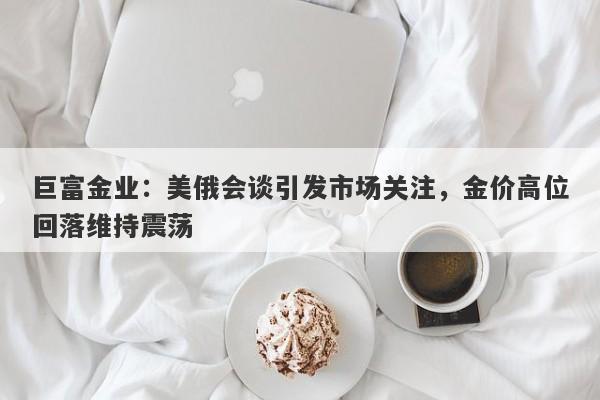 巨富金业：美俄会谈引发市场关注，金价高位回落维持震荡
